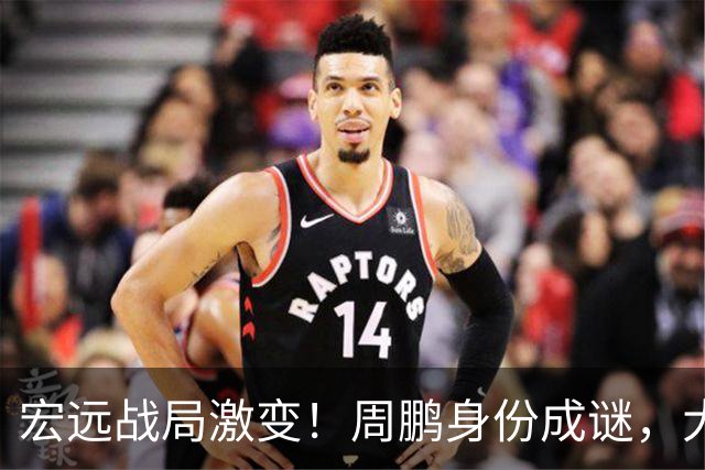 宏远战局激变！周鹏身份成谜，大外援延迟到位，陈老板急寻替补！